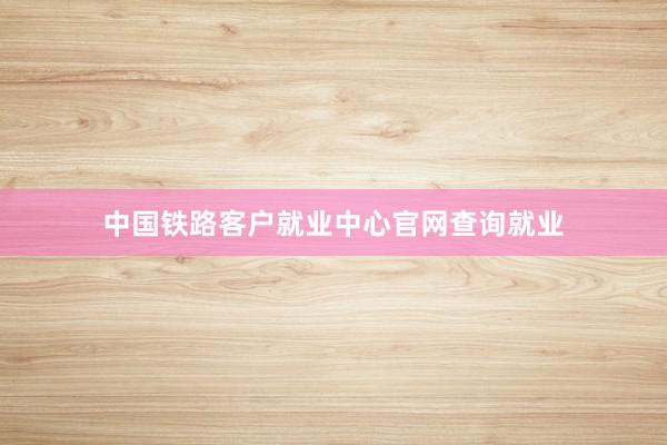 中国铁路客户就业中心官网查询就业