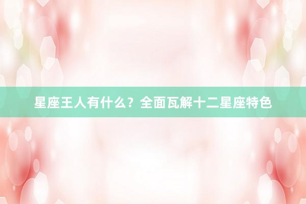 星座王人有什么？全面瓦解十二星座特色