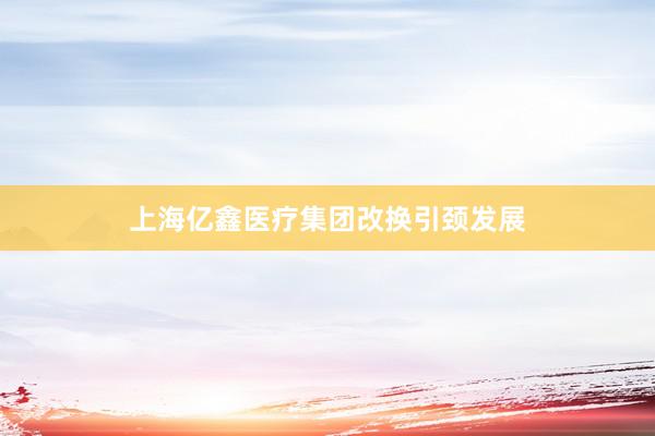 上海亿鑫医疗集团改换引颈发展
